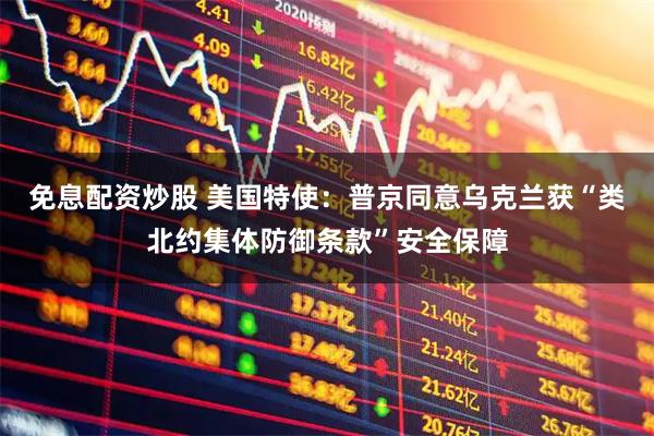 免息配资炒股 美国特使：普京同意乌克兰获“类北约集体防御条款”安全保障