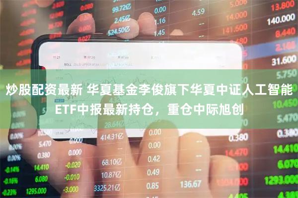 炒股配资最新 华夏基金李俊旗下华夏中证人工智能ETF中报最新持仓，重仓中际旭创