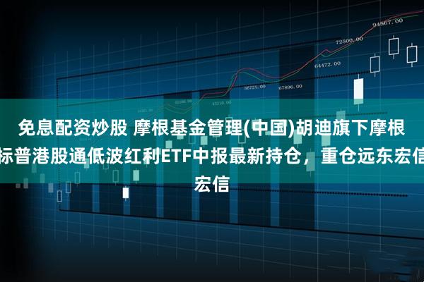 免息配资炒股 摩根基金管理(中国)胡迪旗下摩根标普港股通低波红利ETF中报最新持仓，重仓远东宏信