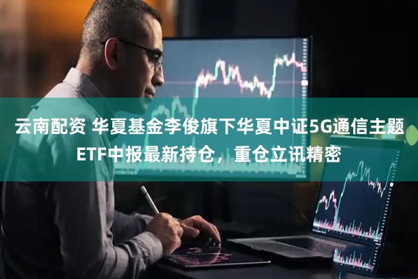 云南配资 华夏基金李俊旗下华夏中证5G通信主题ETF中报最新持仓，重仓立讯精密