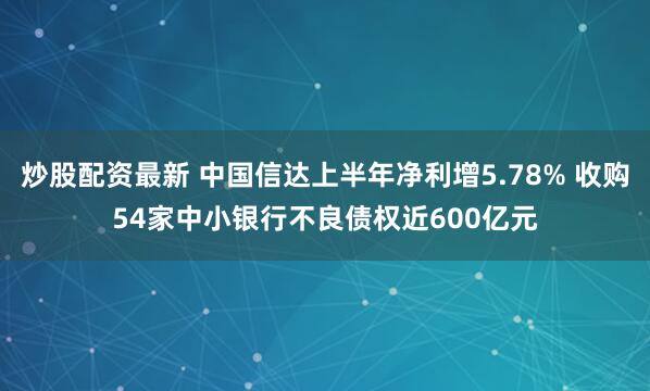 炒股配资最新 中国信达上半年净利增5.78% 收购54家中小银行不良债权近600亿元