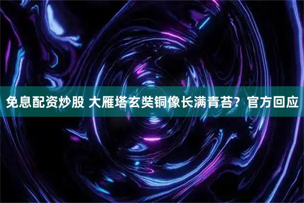 免息配资炒股 大雁塔玄奘铜像长满青苔?官方回应