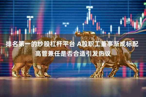 排名第一的炒股杠杆平台 A股职工董事渐成标配 高管兼任是否合适引发热议