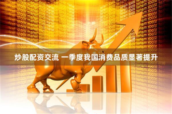 炒股配资交流 一季度我国消费品质显著提升