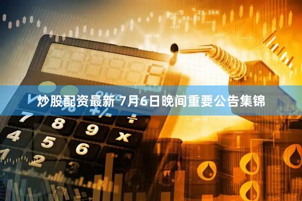 炒股配资最新 7月6日晚间重要公告集锦