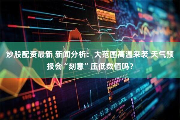 炒股配资最新 新闻分析：大范围高温来袭 天气预报会“刻意”压低数值吗？