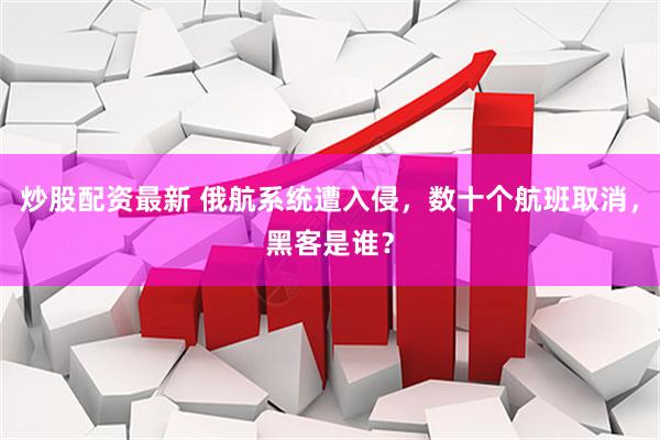炒股配资最新 俄航系统遭入侵，数十个航班取消，黑客是谁？