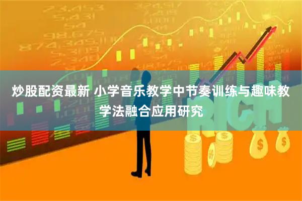 炒股配资最新 小学音乐教学中节奏训练与趣味教学法融合应用研究