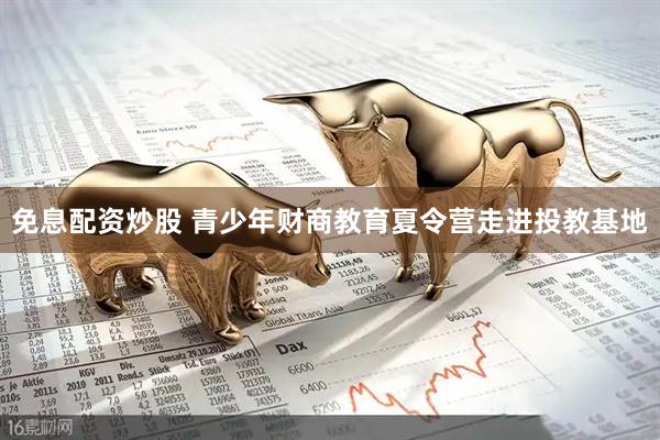 免息配资炒股 青少年财商教育夏令营走进投教基地
