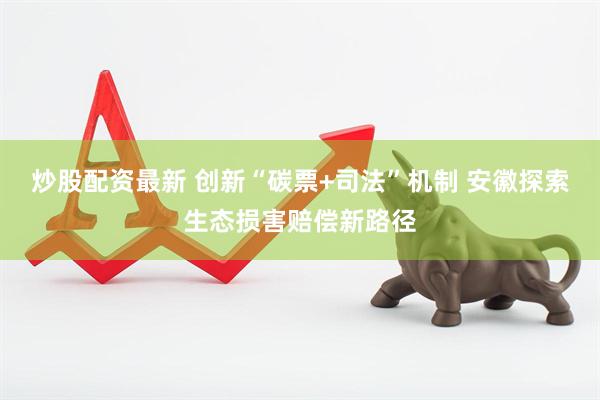 炒股配资最新 创新“碳票+司法”机制 安徽探索生态损害赔偿新路径