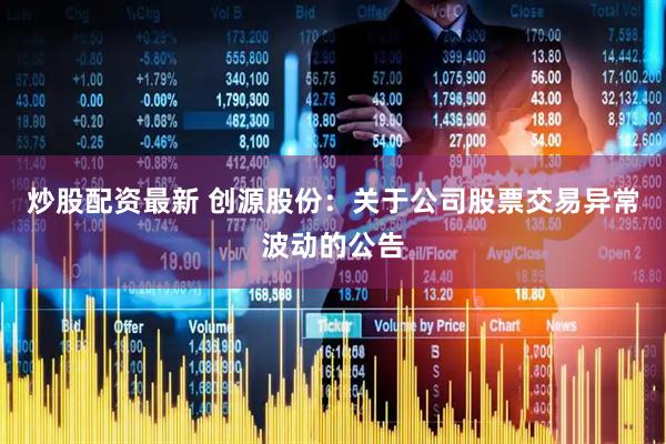 炒股配资最新 创源股份：关于公司股票交易异常波动的公告