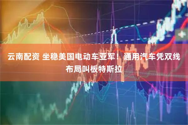 云南配资 坐稳美国电动车亚军！通用汽车凭双线布局叫板特斯拉
