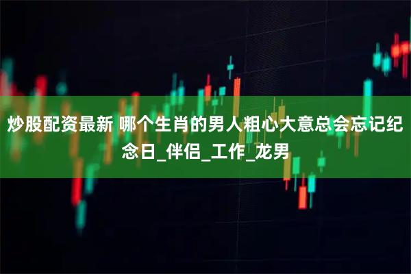 炒股配资最新 哪个生肖的男人粗心大意总会忘记纪念日_伴侣_工作_龙男
