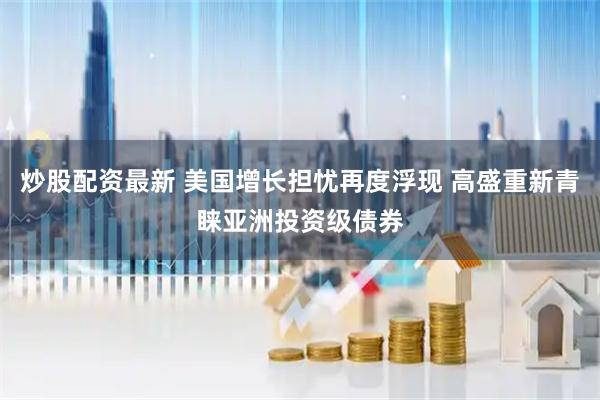炒股配资最新 美国增长担忧再度浮现 高盛重新青睐亚洲投资级债券