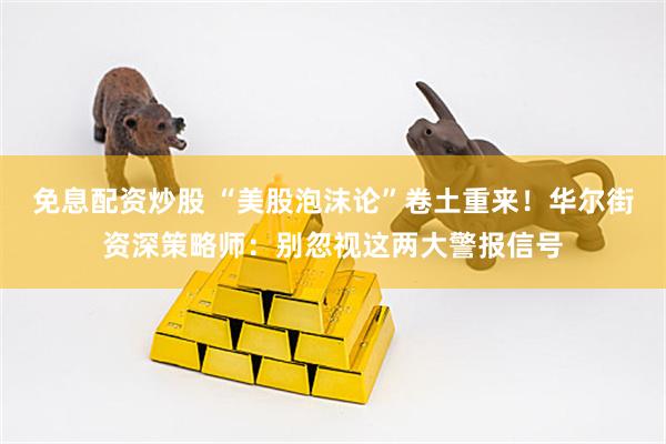 免息配资炒股 “美股泡沫论”卷土重来！华尔街资深策略师：别忽视这两大警报信号