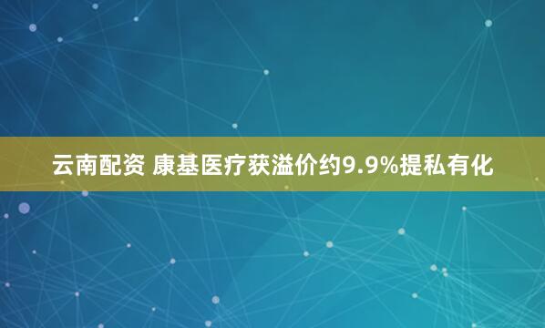 云南配资 康基医疗获溢价约9.9%提私有化