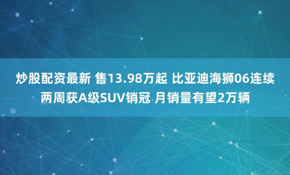 炒股配资最新 售13.98万起 比亚迪海狮06连续两周获A级SUV销冠 月销量有望2万辆