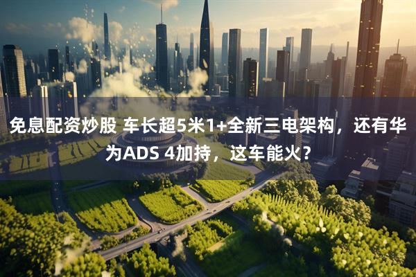 免息配资炒股 车长超5米1+全新三电架构，还有华为ADS 4加持，这车能火？