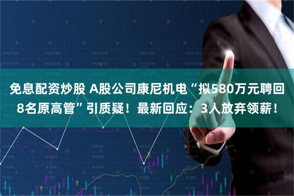 免息配资炒股 A股公司康尼机电“拟580万元聘回8名原高管”引质疑!最新回应:3人放弃领薪!